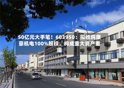 50亿元大手笔！603950：拟收购康豪机电100%股权，构成重大资产重组-第1张图片