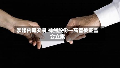 涉嫌内幕交易 神剑股份一高管被证监会立案-第1张图片