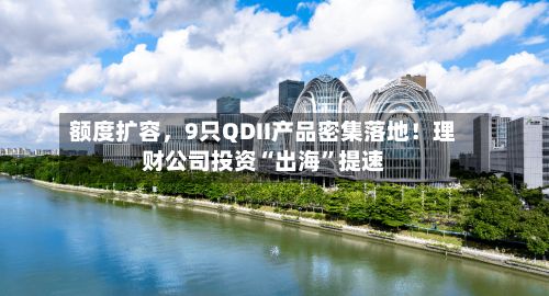 额度扩容	，9只QDII产品密集落地！理财公司投资“出海	”提速-第1张图片