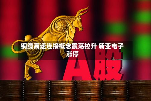 铜缆高速连接概念震荡拉升 新亚电子涨停-第1张图片