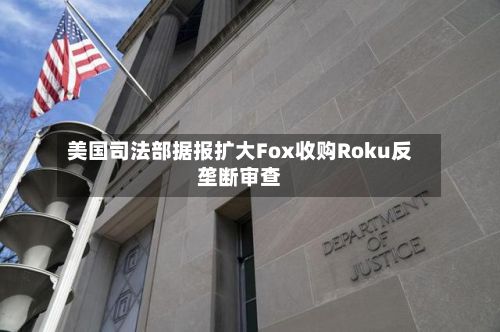 美国司法部据报扩大Fox收购Roku反垄断审查-第1张图片