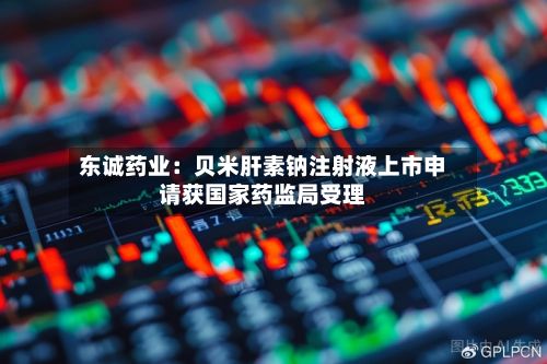 东诚药业：贝米肝素钠注射液上市申请获国家药监局受理-第1张图片