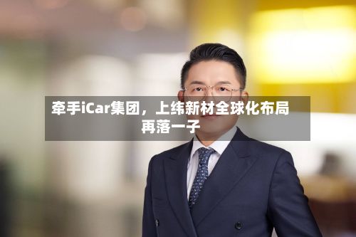 牵手iCar集团，上纬新材全球化布局再落一子-第1张图片