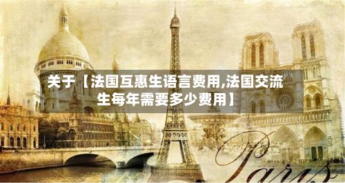 关于【法国互惠生语言费用,法国交流生每年需要多少费用】-第1张图片