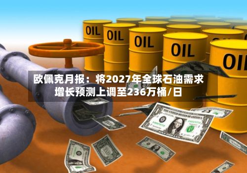 欧佩克月报:将2027年全球石油需求增长预测上调至236万桶/日-第1张图片