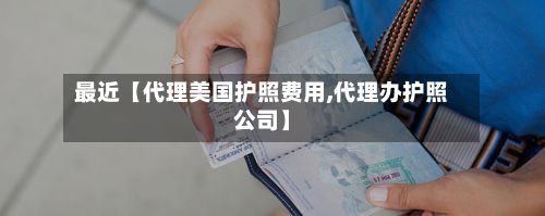 最近【代理美国护照费用,代理办护照公司】-第1张图片