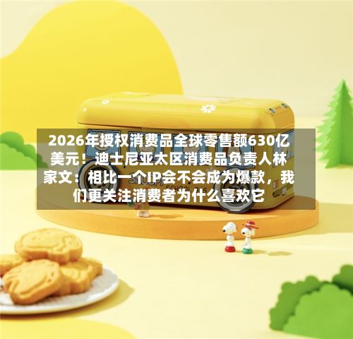 2026年授权消费品全球零售额630亿美元！迪士尼亚太区消费品负责人林家文：相比一个IP会不会成为爆款，我们更关注消费者为什么喜欢它-第1张图片