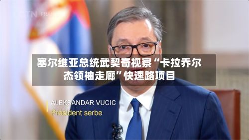 塞尔维亚总统武契奇视察“卡拉乔尔杰领袖走廊”快速路项目-第1张图片