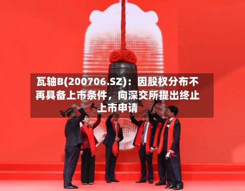 瓦轴B(200706.SZ)：因股权分布不再具备上市条件	，向深交所提出终止上市申请-第1张图片
