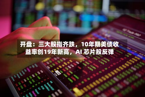 开盘：三大股指齐跌	，10年期美债收益率创19年新高，AI 芯片股反弹-第1张图片