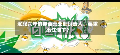 沉寂六年的券商营业部负责人	，要重出江湖了？-第1张图片
