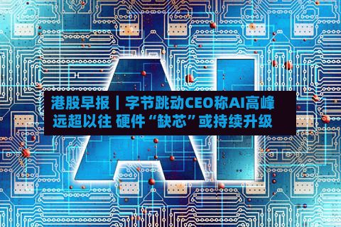 港股早报｜字节跳动CEO称AI高峰远超以往 硬件“缺芯”或持续升级-第1张图片