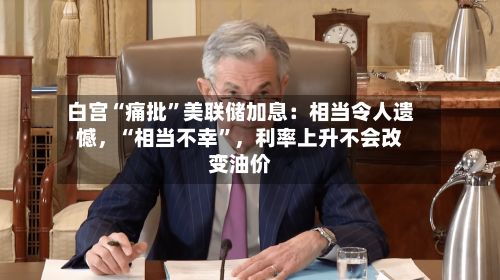 白宫“痛批”美联储加息：相当令人遗憾	，“相当不幸	”，利率上升不会改变油价-第1张图片