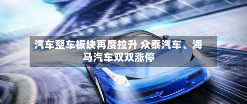 汽车整车板块再度拉升 众泰汽车、海马汽车双双涨停-第1张图片