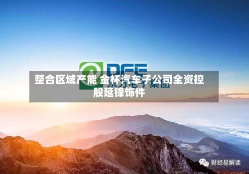 整合区域产能 金杯汽车子公司全资控股延锋饰件-第1张图片