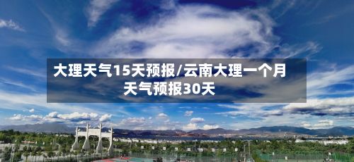 大理天气15天预报/云南大理一个月天气预报30天-第1张图片