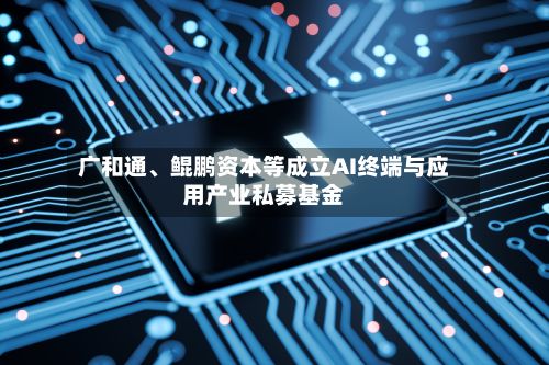 广和通、鲲鹏资本等成立AI终端与应用产业私募基金-第1张图片