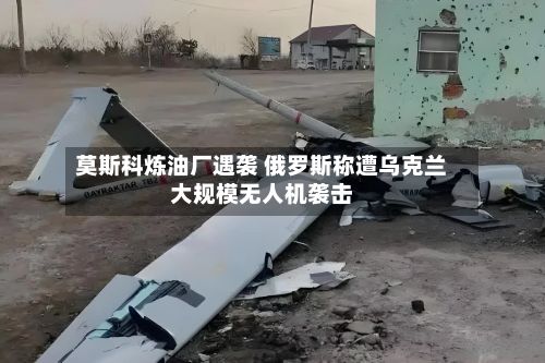 莫斯科炼油厂遇袭 俄罗斯称遭乌克兰大规模无人机袭击-第1张图片