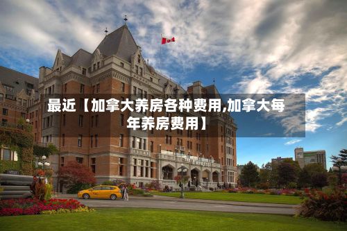 最近【加拿大养房各种费用,加拿大每年养房费用】-第1张图片