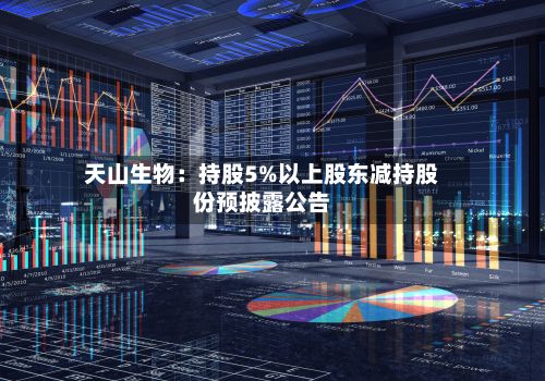 天山生物：持股5%以上股东减持股份预披露公告-第1张图片