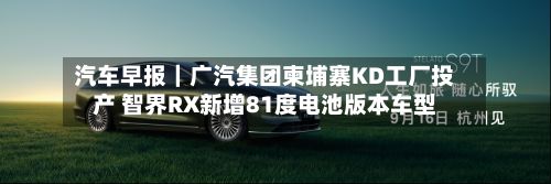 汽车早报|广汽集团柬埔寨KD工厂投产 智界RX新增81度电池版本车型-第1张图片