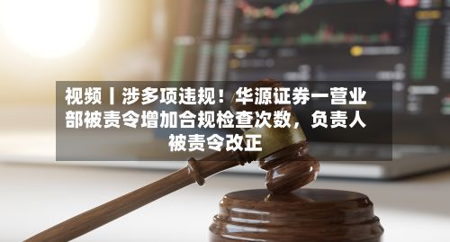 视频丨涉多项违规！华源证券一营业部被责令增加合规检查次数，负责人被责令改正-第1张图片