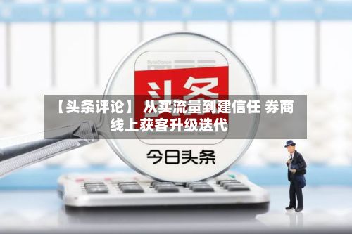 【头条评论】 从买流量到建信任 券商线上获客升级迭代-第1张图片
