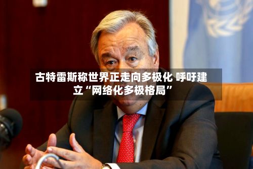 古特雷斯称世界正走向多极化 呼吁建立“网络化多极格局”-第1张图片