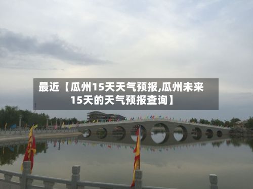 最近【瓜州15天天气预报,瓜州未来15天的天气预报查询】-第1张图片
