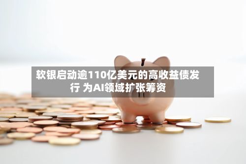 软银启动逾110亿美元的高收益债发行 为AI领域扩张筹资-第1张图片