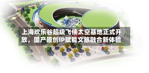 上海欢乐谷超级飞侠太空基地正式开放	，国产原创IP赋能文旅融合新体验-第1张图片