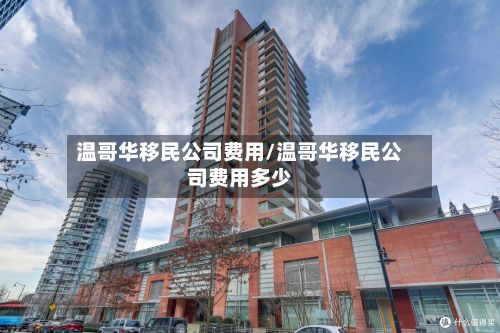 温哥华移民公司费用/温哥华移民公司费用多少-第1张图片