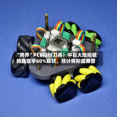“跨界”PCB钻针刀具！中岩大地拟收购鑫寰宇60%股权，预计将形成商誉-第1张图片