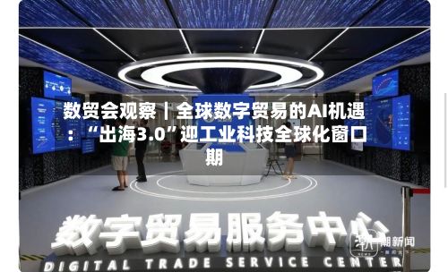 数贸会观察｜全球数字贸易的AI机遇：“出海3.0”迎工业科技全球化窗口期-第1张图片